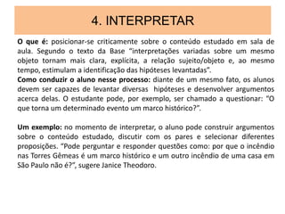 4. INTERPRETAR
O que é: posicionar-se criticamente sobre o conteúdo estudado em sala de
aula. Segundo o texto da Base “interpretações variadas sobre um mesmo
objeto tornam mais clara, explícita, a relação sujeito/objeto e, ao mesmo
tempo, estimulam a identificação das hipóteses levantadas”.
Como conduzir o aluno nesse processo: diante de um mesmo fato, os alunos
devem ser capazes de levantar diversas hipóteses e desenvolver argumentos
acerca delas. O estudante pode, por exemplo, ser chamado a questionar: “O
que torna um determinado evento um marco histórico?”.
Um exemplo: no momento de interpretar, o aluno pode construir argumentos
sobre o conteúdo estudado, discutir com os pares e selecionar diferentes
proposições. “Pode perguntar e responder questões como: por que o incêndio
nas Torres Gêmeas é um marco histórico e um outro incêndio de uma casa em
São Paulo não é?”, sugere Janice Theodoro.
 