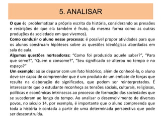 5. ANALISAR
O que é: problematizar a própria escrita da história, considerando as pressões
e restrições de que ela também é fruto, da mesma forma como as outras
produções da sociedade em que vivemos).
Como conduzir o aluno nesse processo: é possível propor atividades para que
os alunos construam hipóteses sobre as questões ideológicas abordadas em
sala de aula.
Algumas questões norteadoras: “Como foi produzido aquele saber?”, “Para
que serve?”, “Quem o consome?”, “Seu significado se alterou no tempo e no
espaço?”
Um exemplo: ao se deparar com um fato histórico, além de conhecê-lo, o aluno
deve ser capaz de compreender que é um produto de um embate de forças que
resulta na elaboração de significados, que podem ser reinterpretados. É
interessante que o estudante reconheça as tensões sociais, culturais, religiosas,
políticas e econômicas intrínsecas ao processo de formação das sociedades que
se sucederam ao longo do tempo. Ao analisar o desenvolvimento de diversos
povos, no século 14, por exemplo, é importante que o aluno compreenda que
toda a história é contada a partir de uma determinada perspectiva que pode
ser desconstruída.
 