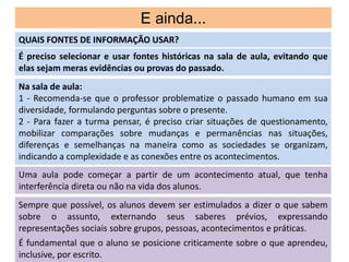 E ainda...
QUAIS FONTES DE INFORMAÇÃO USAR?
Uma aula pode começar a partir de um acontecimento atual, que tenha
interferência direta ou não na vida dos alunos.
É preciso selecionar e usar fontes históricas na sala de aula, evitando que
elas sejam meras evidências ou provas do passado.
Na sala de aula:
1 - Recomenda-se que o professor problematize o passado humano em sua
diversidade, formulando perguntas sobre o presente.
2 - Para fazer a turma pensar, é preciso criar situações de questionamento,
mobilizar comparações sobre mudanças e permanências nas situações,
diferenças e semelhanças na maneira como as sociedades se organizam,
indicando a complexidade e as conexões entre os acontecimentos.
Sempre que possível, os alunos devem ser estimulados a dizer o que sabem
sobre o assunto, externando seus saberes prévios, expressando
representações sociais sobre grupos, pessoas, acontecimentos e práticas.
É fundamental que o aluno se posicione criticamente sobre o que aprendeu,
inclusive, por escrito.
 