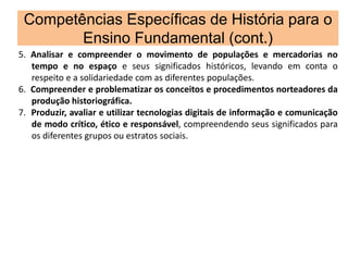 Competências Específicas de História para o
Ensino Fundamental (cont.)
5. Analisar e compreender o movimento de populações e mercadorias no
tempo e no espaço e seus significados históricos, levando em conta o
respeito e a solidariedade com as diferentes populações.
6. Compreender e problematizar os conceitos e procedimentos norteadores da
produção historiográfica.
7. Produzir, avaliar e utilizar tecnologias digitais de informação e comunicação
de modo crítico, ético e responsável, compreendendo seus significados para
os diferentes grupos ou estratos sociais.
 