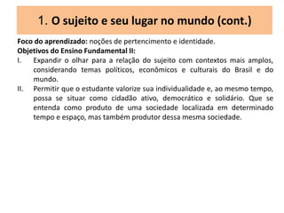 1. O sujeito e seu lugar no mundo (cont.)
Foco do aprendizado: noções de pertencimento e identidade.
Objetivos do Ensino Fundamental II:
I. Expandir o olhar para a relação do sujeito com contextos mais amplos,
considerando temas políticos, econômicos e culturais do Brasil e do
mundo.
II. Permitir que o estudante valorize sua individualidade e, ao mesmo tempo,
possa se situar como cidadão ativo, democrático e solidário. Que se
entenda como produto de uma sociedade localizada em determinado
tempo e espaço, mas também produtor dessa mesma sociedade.
 