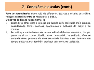 2. Conexões e escalas (cont.)
Foco do aprendizado: articulação de diferentes espaços e escalas de análise,
relações existentes entre os níveis local e global.
Objetivos do Ensino Fundamental II:
I. Expandir o olhar para a relação do sujeito com contextos mais amplos,
considerando temas políticos, econômicos e culturais do Brasil e do
mundo.
II. Permitir que o estudante valorize sua individualidade e, ao mesmo tempo,
possa se situar como cidadão ativo, democrático e solidário. Que se
entenda como produto de uma sociedade localizada em determinado
tempo e espaço, mas também produtor dessa mesma sociedade.
 