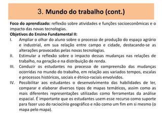 3. Mundo do trabalho (cont.)
Foco do aprendizado: reflexão sobre atividades e funções socioeconômicas e o
impacto das novas tecnologias.
Objetivos do Ensino Fundamental II:
I. Ampliar o olhar do aluno sobre o processo de produção do espaço agrário
e industrial, em sua relação entre campo e cidade, destacando-se as
alterações provocadas pelas novas tecnologias.
II. Estimular a reflexão sobre o impacto dessas mudanças nas relações de
trabalho, na geração e na distribuição de renda.
III. Conduzir os estudantes no processo de compreensão das mudanças
ocorridas no mundo do trabalho, em relação aos variados tempos, escalas
e processos históricos, sociais e étnico-raciais envolvidos.
IV. Possibilitar aos estudantes o desenvolvimento das habilidades de ler,
comparar e elaborar diversos tipos de mapas temáticos, assim como as
mais diferentes representações utilizadas como ferramentas da análise
espacial. É importante que os estudantes usem esse recurso como suporte
para fazer uso do raciocínio geográfico e não como um fim em si mesmo (o
mapa pelo mapa).
 