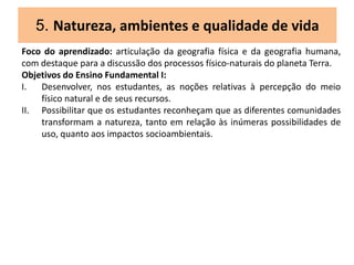 5. Natureza, ambientes e qualidade de vida
Foco do aprendizado: articulação da geografia física e da geografia humana,
com destaque para a discussão dos processos físico-naturais do planeta Terra.
Objetivos do Ensino Fundamental I:
I. Desenvolver, nos estudantes, as noções relativas à percepção do meio
físico natural e de seus recursos.
II. Possibilitar que os estudantes reconheçam que as diferentes comunidades
transformam a natureza, tanto em relação às inúmeras possibilidades de
uso, quanto aos impactos socioambientais.
 