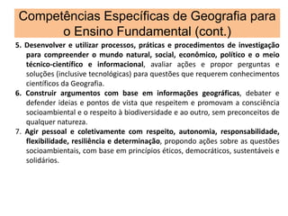 Competências Específicas de Geografia para
o Ensino Fundamental (cont.)
5. Desenvolver e utilizar processos, práticas e procedimentos de investigação
para compreender o mundo natural, social, econômico, político e o meio
técnico-científico e informacional, avaliar ações e propor perguntas e
soluções (inclusive tecnológicas) para questões que requerem conhecimentos
científicos da Geografia.
6. Construir argumentos com base em informações geográficas, debater e
defender ideias e pontos de vista que respeitem e promovam a consciência
socioambiental e o respeito à biodiversidade e ao outro, sem preconceitos de
qualquer natureza.
7. Agir pessoal e coletivamente com respeito, autonomia, responsabilidade,
flexibilidade, resiliência e determinação, propondo ações sobre as questões
socioambientais, com base em princípios éticos, democráticos, sustentáveis e
solidários.
 