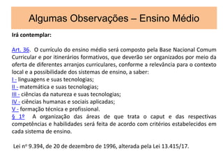 Algumas Observações – Ensino Médio
Irá contemplar:
Art. 36. O currículo do ensino médio será composto pela Base Nacional Comum
Curricular e por itinerários formativos, que deverão ser organizados por meio da
oferta de diferentes arranjos curriculares, conforme a relevância para o contexto
local e a possibilidade dos sistemas de ensino, a saber:
I - linguagens e suas tecnologias;
II - matemática e suas tecnologias;
III - ciências da natureza e suas tecnologias;
IV - ciências humanas e sociais aplicadas;
V - formação técnica e profissional.
§ 1º A organização das áreas de que trata o caput e das respectivas
competências e habilidades será feita de acordo com critérios estabelecidos em
cada sistema de ensino.
Lei no 9.394, de 20 de dezembro de 1996, alterada pela Lei 13.415/17.
 