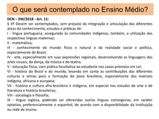 O que será contemplado no Ensino Médio?
DCN – EM/2018 - Art. 11:
§ 4º Devem ser contemplados, sem prejuízo da integração e articulação das diferentes
áreas do conhecimento, estudos e práticas de:
I - língua portuguesa, assegurada às comunidades indígenas, também, a utilização das
respectivas línguas maternas;
II - matemática;
III - conhecimento do mundo físico e natural e da realidade social e política,
especialmente do Brasil;
IV - arte, especialmente em suas expressões regionais, desenvolvendo as linguagens das
artes visuais, da dança, da música e do teatro;
V - educação física, com prática facultativa ao estudante nos casos previstos em Lei;
VI - história do Brasil e do mundo, levando em conta as contribuições das diferentes
culturas e etnias para a formação do povo brasileiro, especialmente das matrizes
indígena, africana e europeia;
VII - história e cultura afro-brasileira e indígena, em especial nos estudos de arte e de
literatura e história brasileiras;
VIII - sociologia e filosofia;
IX - língua inglesa, podendo ser oferecidas outras línguas estrangeiras, em caráter
optativo, preferencialmente o espanhol, de acordo com a disponibilidade da instituição
ou rede de ensino.
 