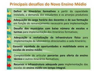 Principais desafios do Novo Ensino Médio
Definir os itinerários formativos a partir da capacidade
instalada, a demanda dos estudantes e os arranjos produtivos
locais;
Adequação da carga horária dos docentes e de sua formação
em função do remanejamento necessário para implementação
dos itinerários;
Desafio dos municípios com baixo número de escolas e
turmas para implementação dos itinerários formativos;
Adequação e revitalização da infraestrutura física para
implementação de laboratórios direcionados a cada itinerário;
Garantir equidade de oportunidades e mobilidade entre as
escolas de ensino médio;
Complexidade de articular parcerias para oferta do ensino
técnico e outros itinerários formativos;
Recursos e infraestrutura adequada para implementação das
escolas de ensino médio em tempo integral.
 