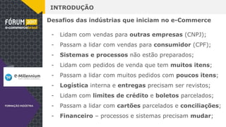 INTRODUÇÃO
Desafios das indústrias que iniciam no e-Commerce
- Lidam com vendas para outras empresas (CNPJ);
- Passam a lidar com vendas para consumidor (CPF);
- Sistemas e processos não estão preparados;
- Lidam com pedidos de venda que tem muitos itens;
- Passam a lidar com muitos pedidos com poucos itens;
- Logística interna e entregas precisam ser revistos;
- Lidam com limites de crédito e boletos parcelados;
- Passam a lidar com cartões parcelados e conciliações;
- Financeiro – processos e sistemas precisam mudar;
 