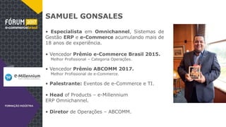 SAMUEL GONSALES
• Especialista em Omnichannel, Sistemas de
Gestão ERP e e-Commerce acumulando mais de
18 anos de experiência.
• Vencedor Prêmio e-Commerce Brasil 2015.
Melhor Profissional – Categoria Operações.
• Vencedor Prêmio ABCOMM 2017.
Melhor Profissional de e-Commerce.
• Palestrante: Eventos de e-Commerce e TI.
• Head of Products – e-Millennium
ERP Omnichannel.
• Diretor de Operações – ABCOMM.
 