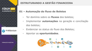 ESTRUTURANDO A GESTÃO FINANCEIRA
01 – Automação do fluxo de Boletos
- Ter domínio sobre os fluxos dos boletos;
- Implementar automações na geração e conciliação
dos boletos;
- Evidenciar os status do fluxo dos Boletos;
- Apontar as oportunidades.
 