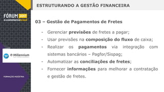 ESTRUTURANDO A GESTÃO FINANCEIRA
03 – Gestão de Pagamentos de Fretes
- Gerenciar previsões de fretes a pagar;
- Usar previsões na composição do fluxo de caixa;
- Realizar os pagamentos via integração com
sistemas bancários – Pagfor/Sispag;
- Automatizar as conciliações de fretes;
- Fornecer informações para melhorar a contratação
e gestão de fretes.
 