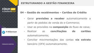 ESTRUTURANDO A GESTÃO FINANCEIRA
04 – Gestão de recebimentos – Cartões de Crédito
- Gerar previsões a receber automaticamente a
partir de pedidos de venda do e-Commerce;
- Usar as previsões na composição do fluxo de caixa;
- Realizar as conciliações de cartões
automaticamente;
- Conciliar movimentações das contas via extrato
bancário (OFX) automaticamente.
 