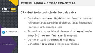 ESTRUTURANDO A GESTÃO FINANCEIRA
05 – Gestão do controle do fluxo de caixa
- Considerar valores líquidos no fluxo a receber
retirando taxas bancárias (boletos), taxas financeiras
(cartões), antecipações, etc;
- Ter visão clara, na linha do tempo, dos impactos de
empréstimos nas finanças da empresa;
- Controlar todas as entradas e saídas;
- Considerar previsões a pagar e a receber.
 