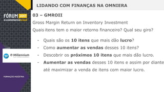LIDANDO COM FINANÇAS NA OMNIERA
03 – GMROII
Gross Margin Return on Inventory Investment
Quais itens tem o maior retorno financeiro? Qual seu giro?
- Quais são os 10 itens que mais dão lucro?
- Como aumentar as vendas desses 10 itens?
- Descobrir os próximos 10 itens que mais dão lucro.
- Aumentar as vendas desses 10 itens e assim por diante
até maximizar a venda de itens com maior lucro.
 
