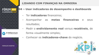 LIDANDO COM FINANÇAS NA OMNIERA
04 – Usar indicadores de desempenho e dashboards
- Ter indicadores financeiros;
- Acompanhar as metas financeiras e seus
resultados;
- Medir o endividamento real versus recebíveis, de
forma visualmente simples;
- Conhecer os indicadores-chave do negócio.
 