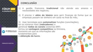 CONCLUSÃO
1) A gestão financeira tradicional não atende aos anseios e
necessidades dos negócios;
2) É preciso ir além do básico para gerir finanças de forma que as
empresas possam ter dinheiro em caixa no final do mês;
3) Usar tecnologia para automatizar funções (conciliações),
ter os números reais (indicadores) e
gerenciar todos os canais (sistemas ERP)
tornou-se vantagem competitiva na Omniera,
momento em que as informações são
fundamentais para
a obtenção de lucro.
 