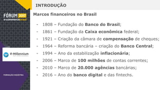 INTRODUÇÃO
Marcos financeiros no Brasil
- 1808 – Fundação do Banco do Brasil;
- 1861 – Fundação da Caixa econômica federal;
- 1921 – Criação da câmara de compensação de cheques;
- 1964 – Reforma bancária – criação do Banco Central;
- 1994 – Ano da estabilização inflacionária;
- 2006 – Marco de 100 milhões de contas correntes;
- 2010 – Marco de 20.000 agências bancárias;
- 2016 – Ano do banco digital e das fintechs.
 