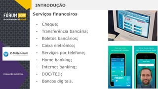 INTRODUÇÃO
Serviços financeiros
- Cheque;
- Transferência bancária;
- Boletos bancários;
- Caixa eletrônico;
- Serviços por telefone;
- Home banking;
- Internet banking;
- DOC/TED;
- Bancos digitais.
 