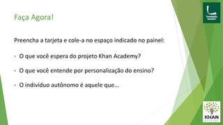 Faça Agora!
Preencha a tarjeta e cole-a no espaço indicado no painel:
• O que você espera do projeto Khan Academy?
• O que você entende por personalização do ensino?
• O indivíduo autônomo é aquele que...
 