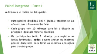 Painel integrado – Parte I
A dinâmica se realiza em três partes:
• Participantes divididos em 4 grupos; atentem-se ao
número que o formador lhe falar
• Cada grupo tem 10 minutos para ler e discutir as
principais ideias do material recebido
• Os participantes terão 5 minutos para registrar as
ideias levantadas. Todos devem anotar os mesmos
pontos discutidos para levar as mesmas anotações
para o outro grupo.
 