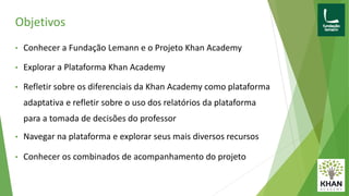 Objetivos
• Conhecer a Fundação Lemann e o Projeto Khan Academy
• Explorar a Plataforma Khan Academy
• Refletir sobre os diferenciais da Khan Academy como plataforma
adaptativa e refletir sobre o uso dos relatórios da plataforma
para a tomada de decisões do professor
• Navegar na plataforma e explorar seus mais diversos recursos
• Conhecer os combinados de acompanhamento do projeto
 