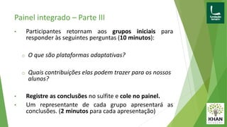 Painel integrado – Parte III
• Participantes retornam aos grupos iniciais para
responder às seguintes perguntas (10 minutos):
o O que são plataformas adaptativas?
o Quais contribuições elas podem trazer para os nossos
alunos?
• Registre as conclusões no sulfite e cole no painel.
• Um representante de cada grupo apresentará as
conclusões. (2 minutos para cada apresentação)
 