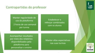 Contrapartidas do professor
Manter regularidade de
uso da plataforma
2 horas de uso semanal
por turma
Estabelecer e
reforçar combinados
com os alunos
Acompanhar resultados
por meio dos relatórios
disponibilizados pela
plataforma para
personalizar o ensino
Manter altas expectativas
nas suas turmas
 