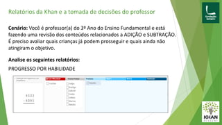 Relatórios da Khan e a tomada de decisões do professor
Cenário: Você é professor(a) do 3º Ano do Ensino Fundamental e está
fazendo uma revisão dos conteúdos relacionados a ADIÇÃO e SUBTRAÇÃO.
É preciso avaliar quais crianças já podem prosseguir e quais ainda não
atingiram o objetivo.
Analise os seguintes relatórios:
PROGRESSO POR HABILIDADE
 