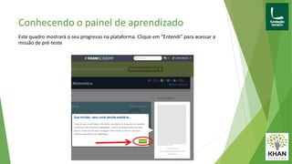 Conhecendo o painel de aprendizado
Este quadro mostrará o seu progresso na plataforma. Clique em “Entendi” para acessar a
missão de pré-teste
 