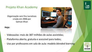 Projeto Khan Academy
Hoje:
• Videoaulas: mais de 387 milhões de aulas assistidas;
• Plataforma aberta, gratuita e acessível para todos;
• Uso por professores em sala de aula: modelo blended learning
Organização sem fins lucrativos
criada em 2006 por
Salman Khan
 