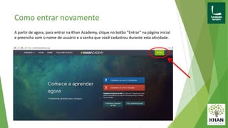 Como entrar novamente
A partir de agora, para entrar na Khan Academy, clique no botão “Entrar” na página inicial
e preencha com o nome de usuário e a senha que você cadastrou durante esta atividade.
 