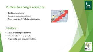 Pontos de energia elevados
• Combine com a turma
• Supere os resultados a cada aula
• Anote em cartazes! – Valorize cada conquista
• Desenvolver olimpíadas internas
• Estimular a tutoria – cooperação
• Propor metas para conquistar medalhas
Estratégias
 