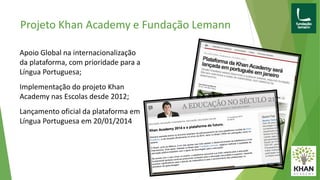 Projeto Khan Academy e Fundação Lemann
Apoio Global na internacionalização
da plataforma, com prioridade para a
Língua Portuguesa;
Implementação do projeto Khan
Academy nas Escolas desde 2012;
Lançamento oficial da plataforma em
Língua Portuguesa em 20/01/2014
 