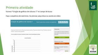 Escreva “Criação de gráficos de colunas 1” no campo de busca
Faça a sequência de exercícios. Se precisar, peça dicas ou assista ao vídeo.
Primeira atividade
 