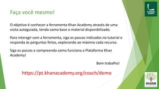 Faça você mesmo!
O objetivo é conhecer a ferramenta Khan Academy através de uma
visita autoguiada, tendo como base o material disponibilizado.
Para interagir com a ferramenta, siga os passos indicados no tutorial e
responda às perguntas feitas, explorando ao máximo cada recurso.
Siga os passos e compreenda como funciona a Plataforma Khan
Academy!
Bom trabalho!
https://pt.khanacademy.org/coach/demo
 