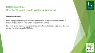Sistematizando...
Orientações para uso de gráficos e relatórios
GERENCIAR ALUNOS
Neste espaço, você consegue visualizar todos os seus alunos cadastrados e todas as
turmas criadas, além de acrescentar novos alunos e turmas.
Caso você queira receber e-mails semanais com informações sobre o percurso dos seus
alunos, é só clicar na opção ASSINAR.
 