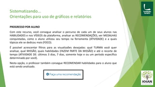 PROGRESSO POR ALUNO
Com este recurso, você consegue analisar o percurso de cada um de seus alunos nas
HABILIDADES e nos VÍDEOS da plataforma, analisar as RECOMENDAÇÕES, ver MEDALHAS
conquistadas, como o aluno utilizou seu tempo na ferramenta (ATIVIDADE) e a quais
tópicos ele se dedicou mais (FOCO).
É possível acrescentar filtros para as visualizaões desejadas: qual TURMA você quer
analisar, qual MISSÃO, quais habilidades (FAZEM PARTE DA MISSÃO) e até o recorte de
tempo (ATIVIDADE DE: últimos 3 dias, 7 dias, somente hoje e ou um período específico
determinado por você).
Nesta opção, o professor também consegue RECOMENDAR habilidades para o aluno que
está sendo analisado.
Sistematizando...
Orientações para uso de gráficos e relatórios
 