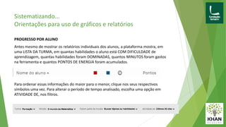 PROGRESSO POR ALUNO
Antes mesmo de mostrar os relatórios individuais dos alunos, a plataforma mostra, em
uma LISTA DA TURMA, em quantas habilidades o aluno está COM DIFICULDADE de
aprendizagem, quantas habilidades foram DOMINADAS, quantos MINUTOS foram gastos
na ferramenta e quantos PONTOS DE ENERGIA foram acumulados.
Para ordenar essas informações do maior para o menor, clique nos seus respectivos
símbolos uma vez. Para alterar o período de tempo analisado, escolha uma opção em
ATIVIDADE DE, nos filtros.
Sistematizando...
Orientações para uso de gráficos e relatórios
 