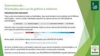 Sistematizando...
Orientações para uso de gráficos e relatórios
PROGRESSO POR HABILIDADE
Trata-se de uma relação de todas as habilidades. Aqui você também terá condições de FILTRAR as
informações – turma, missão, habilidade específica ou apenas alunos com dificuldade de
aprendizagem.
Clicando sobre uma determinada habilidade, todos os alunos aparecerão divididos de acordo
com o grau de proficiência alcançado.
Nesta opção, você poderá realizar recomendações para GRUPOS DE ALUNOS.
Ao clicar no botão acima, você poderá selecionar quais alunos receberão a recomendação e, se
quiser, alterar a quantidade de questões consecutivas e o prazo para conclusão.
Clicando no nome do aluno, é mostrado o seu RELATÓRIO DE PROGRESSO naquela habilidade.
 