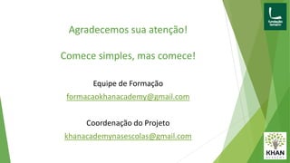 Agradecemos sua atenção!
Comece simples, mas comece!
Equipe de Formação
formacaokhanacademy@gmail.com
Coordenação do Projeto
khanacademynasescolas@gmail.com
 
