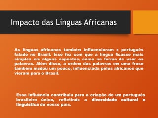 Impacto das Línguas Africanas
As línguas africanas também influenciaram o português
falado no Brasil. Isso fez com que a língua ficasse mais
simples em alguns aspectos, como na forma de usar as
palavras. Além disso, a ordem das palavras em uma frase
também mudou um pouco, influenciada pelos africanos que
vieram para o Brasil.
Essa influência contribuiu para a criação de um português
brasileiro único, refletindo a diversidade cultural e
linguística do nosso país.
 