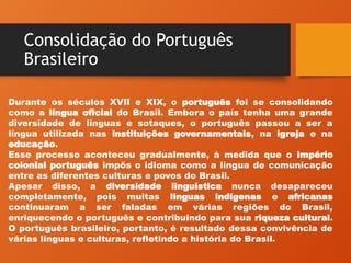 Consolidação do Português
Brasileiro
Durante os séculos XVII e XIX, o português foi se consolidando
como a língua oficial do Brasil. Embora o país tenha uma grande
diversidade de línguas e sotaques, o português passou a ser a
língua utilizada nas instituições governamentais, na igreja e na
educação.
Esse processo aconteceu gradualmente, à medida que o império
colonial português impôs o idioma como a língua de comunicação
entre as diferentes culturas e povos do Brasil.
Apesar disso, a diversidade linguística nunca desapareceu
completamente, pois muitas línguas indígenas e africanas
continuaram a ser faladas em várias regiões do Brasil,
enriquecendo o português e contribuindo para sua riqueza cultural.
O português brasileiro, portanto, é resultado dessa convivência de
várias línguas e culturas, refletindo a história do Brasil.
 
