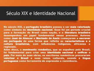 Século XIX e Identidade Nacional
No século XIX, o português brasileiro passou a ser mais valorizado
como símbolo de identidade nacional. Esse foi um período crucial
para a formação do Brasil como nação, e a literatura brasileira
desempenhou um papel fundamental nesse processo. Autores
como José de Alencar e Machado de Assis começaram a escrever
em português de uma forma que refletia as características e a
cultura brasileiras, com influências indígenas, africanas e
regionais.
Além disso, o movimento romântico, que se espalhou pelo Brasil,
foi fundamental para criar uma identidade nacional e unificar o
país. Por meio de suas obras, os escritores românticos procuraram
valorizar o Brasil e suas raízes culturais, usando a língua
portuguesa como ferramenta de expressão e resistência.
 