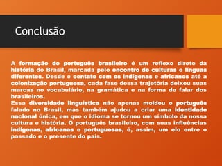 Conclusão
A formação do português brasileiro é um reflexo direto da
história do Brasil, marcada pelo encontro de culturas e línguas
diferentes. Desde o contato com os indígenas e africanos até a
colonização portuguesa, cada fase dessa trajetória deixou suas
marcas no vocabulário, na gramática e na forma de falar dos
brasileiros.
Essa diversidade linguística não apenas moldou o português
falado no Brasil, mas também ajudou a criar uma identidade
nacional única, em que o idioma se tornou um símbolo da nossa
cultura e história. O português brasileiro, com suas influências
indígenas, africanas e portuguesas, é, assim, um elo entre o
passado e o presente do país.
 