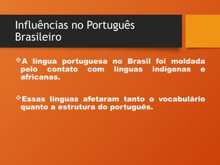 Influências no Português
Brasileiro
A língua portuguesa no Brasil foi moldada
pelo contato com línguas indígenas e
africanas.
Essas línguas afetaram tanto o vocabulário
quanto a estrutura do português.
 