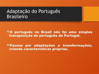 Adaptação do Português
Brasileiro
O português no Brasil não foi uma simples
transposição do português de Portugal.
Passou por adaptações e transformações,
criando características próprias.
 