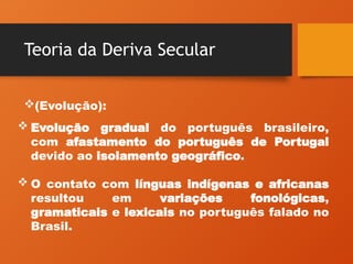 Teoria da Deriva Secular
(Evolução):
 Evolução gradual do português brasileiro,
com afastamento do português de Portugal
devido ao isolamento geográfico.
 O contato com línguas indígenas e africanas
resultou em variações fonológicas,
gramaticais e lexicais no português falado no
Brasil.
 