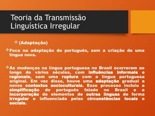 Teoria da Transmissão
Linguística Irregular
Foca na adaptação do português, sem a criação de uma
língua nova.
As mudanças na língua portuguesa no Brasil ocorreram ao
longo de vários séculos, com influências informais e
regionais, sem uma ruptura com a língua portuguesa
original. Em vez disso, houve uma adaptação gradual a
novos contextos socioculturais. Esse processo incluiu a
simplificação do português falado no Brasil e a
incorporação de elementos de outras línguas de forma
irregular e influenciada pelas circunstâncias locais e
sociais.
 (Adaptação)
 