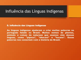 Influência das Línguas Indígenas
8. Influência das Línguas Indígenas
As línguas indígenas ajudaram a criar muitas palavras no
português falado no Brasil. Muitos nomes de plantas,
animais e coisas da natureza que usamos vêm dessas
línguas, como "pipoca", "abacaxi" e "tucano". Essas
palavras nos conectam com a história do Brasil.
 